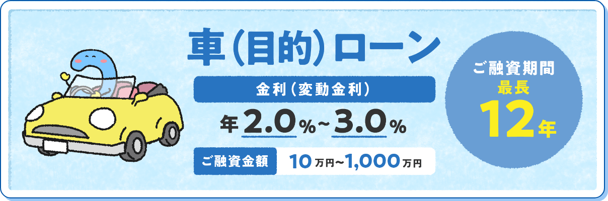 車（目的）ローン 金利（変動金利）年2.0%〜3.0% ご融資金額10万円〜1,000万円 ご融資期間最長	12年