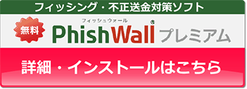フィッシング・不正送金対策ソフトPhishWallプレミアムページへのバナーボタンです。くわしくはバナーボタンをクリックしてPhishWallプレミアムページをご覧ください。
