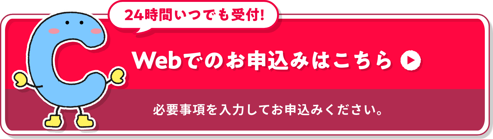 24時間いつでも受付!※ Webでのお申込みはこちら 必要事項を入力してお申込みください。※一定のシステムメンテナンス時間を除きます。