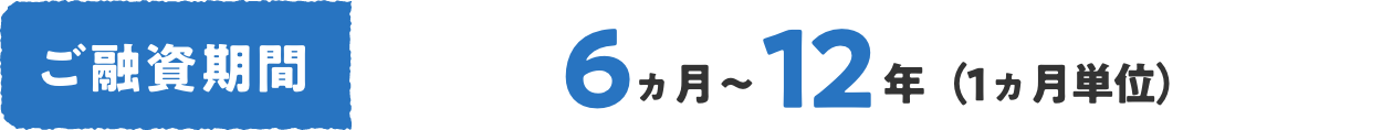 ご融資期間 6ヵ月〜12年（1ヵ月単位）