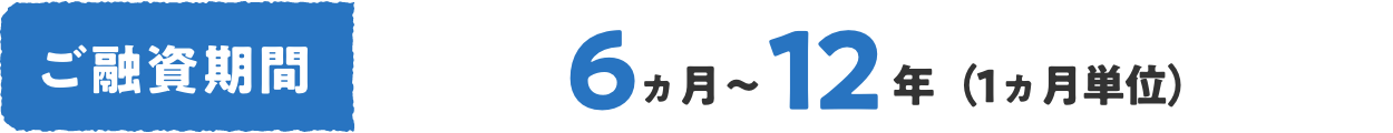 ご融資期間 6ヵ月〜12年（1ヵ月単位）