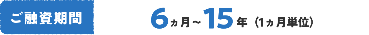 ご融資期間 6ヵ月〜15年（1ヵ月単位）