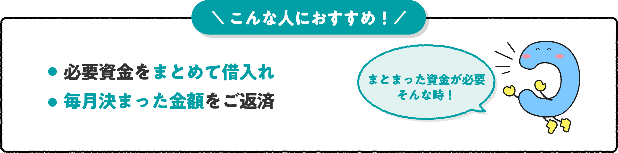 こんな人におすすめ！ ・必要資金をまとめて借入れ ・毎月決まった金額をご返済 まとまった資金が必要 そんな時！