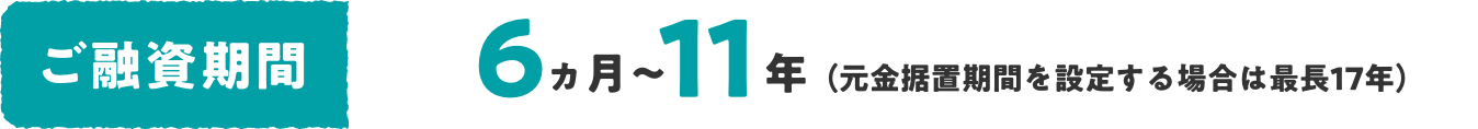 ご融資期間 6ヵ月〜11年（元金据置期間を設定する場合は最長17年）