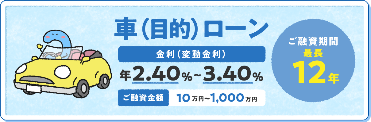 車（目的）ローン 金利（変動金利）年2.0%〜3.0% ご融資金額10万円〜1,000万円 ご融資期間最長	12年