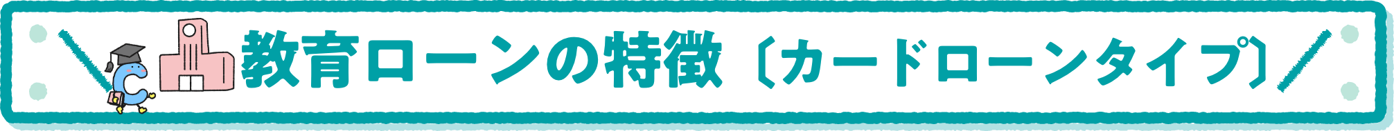 教育ローンの特徴〔カードローンタイプ〕