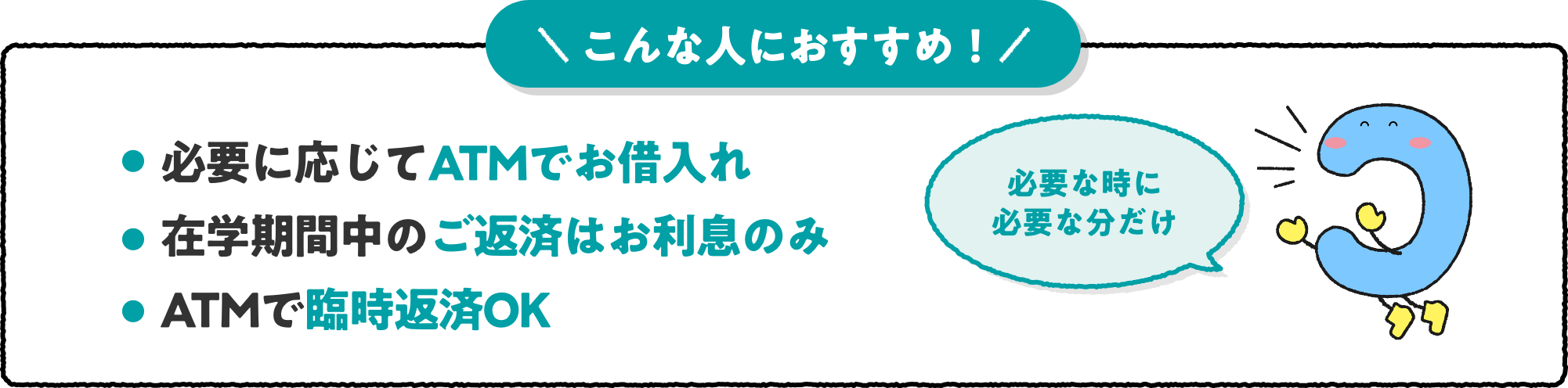 こんな人におすすめ！ ・必要に応じてATMでお借入れ ・在学期間中のご返済はお利息のみ ・ATMで臨時返済OK 必要な時に必要な分だけ