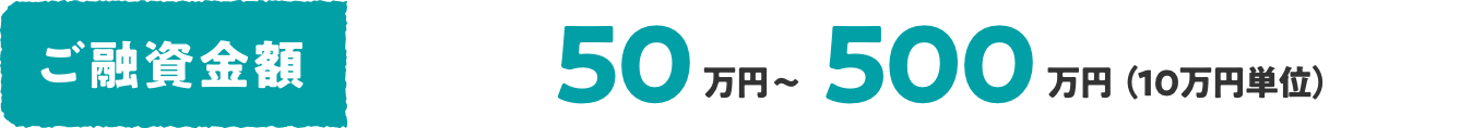 ご融資金額 50万円〜500万円（10万円単位）