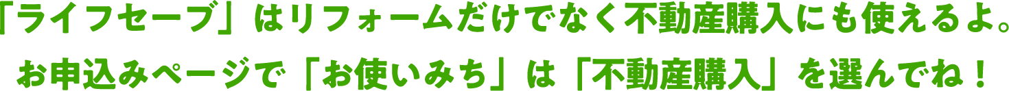 「ライフセーブ」はリフォームだけでなく不動産購入にも使えるよ。お申込みページで「お使いみち」は「不動産購入」を選んでね！