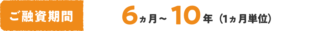 ご融資期間 6ヵ月〜10年（1ヵ月単位）