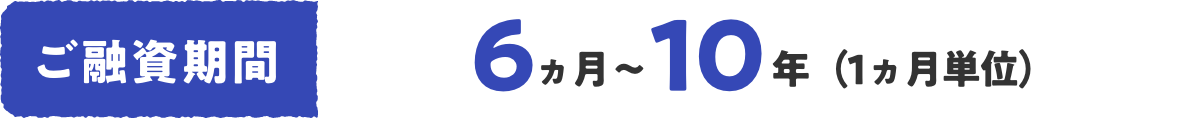 ご融資期間 6ヵ月〜10年(1ヵ月単位)