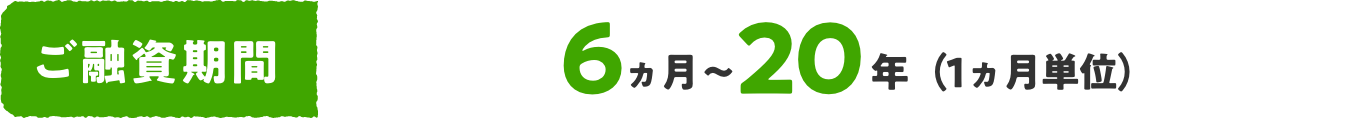 ご融資期間 6ヵ月〜20年（一ヵ月単位）