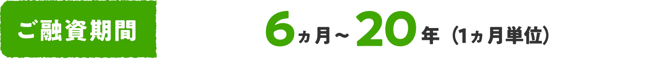 ご融資期間 6ヵ月〜20年（1ヵ月単位）