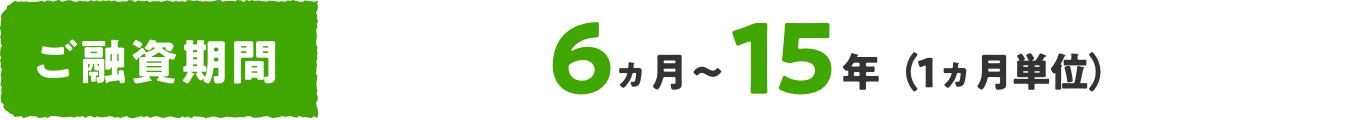 ご融資期間 6ヵ月〜15年（1ヵ月単位）