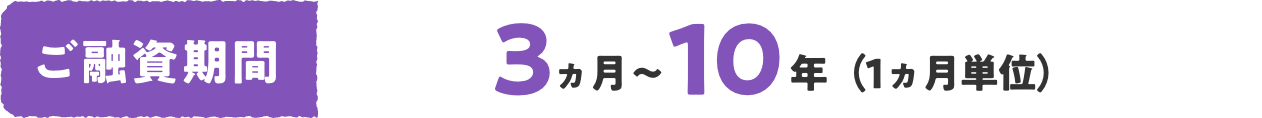 ご融資期間 3ヵ月〜10年（1ヵ月単位）