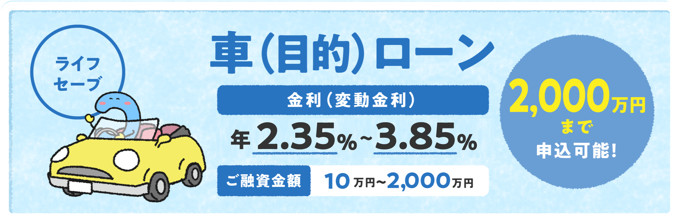 車（目的）ローン「ライフセーブ」 金利（変動金利）年2.35%〜3.85% ご融資金額10万円〜2,000万円 2,000万円まで申込可能！