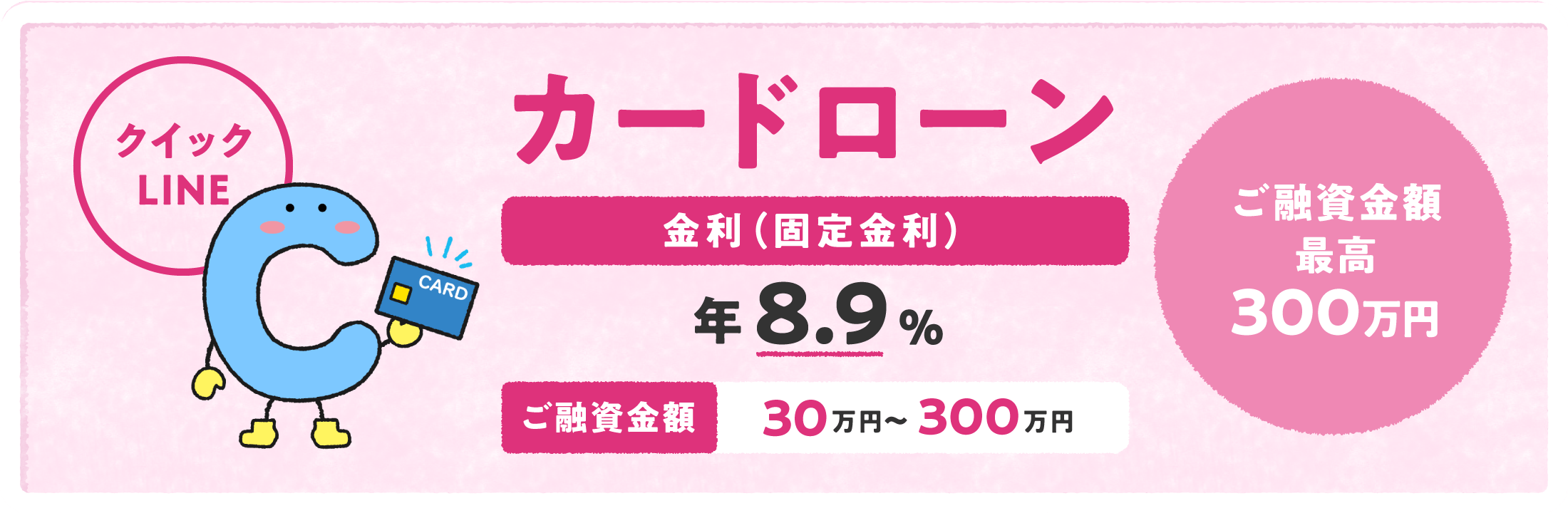 カードローン「クイックLINE」 金利（固定金利）年8.9% ご融資金額30万円〜300万円 ご融資金額最高300万円