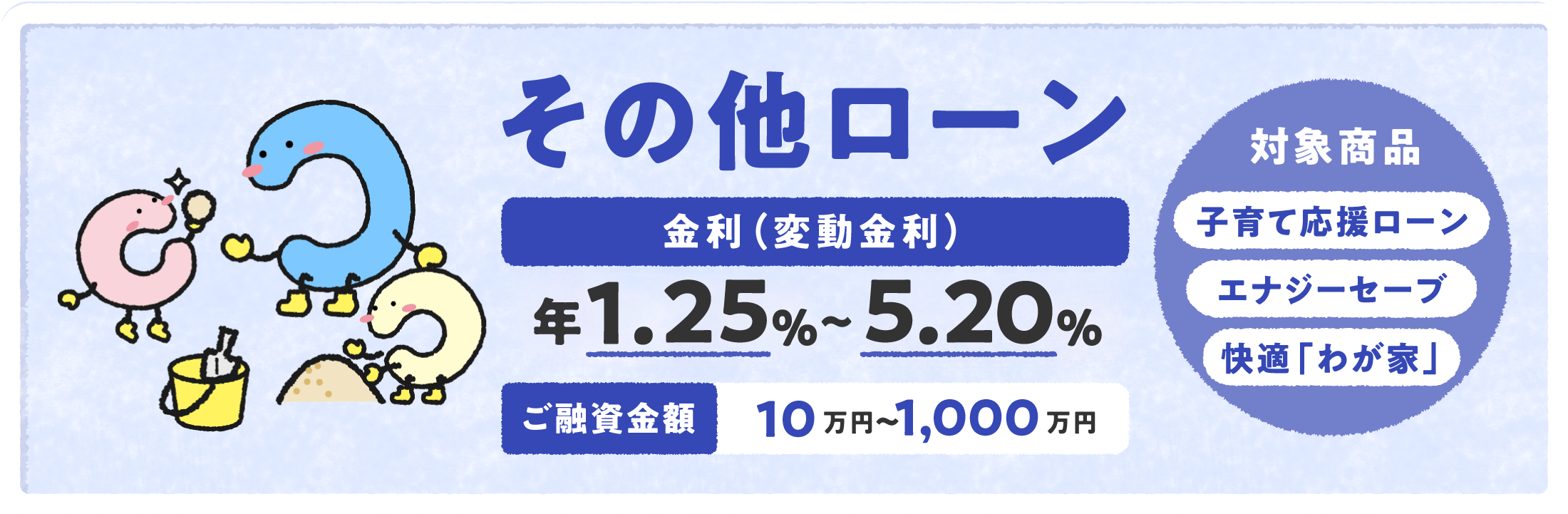 その他のローン 金利（変動金利）年0.85%〜4.80% ご融資金額 10万円〜1,000万円 対象商品子育てローン エナジーセーブ 快適「我が家」