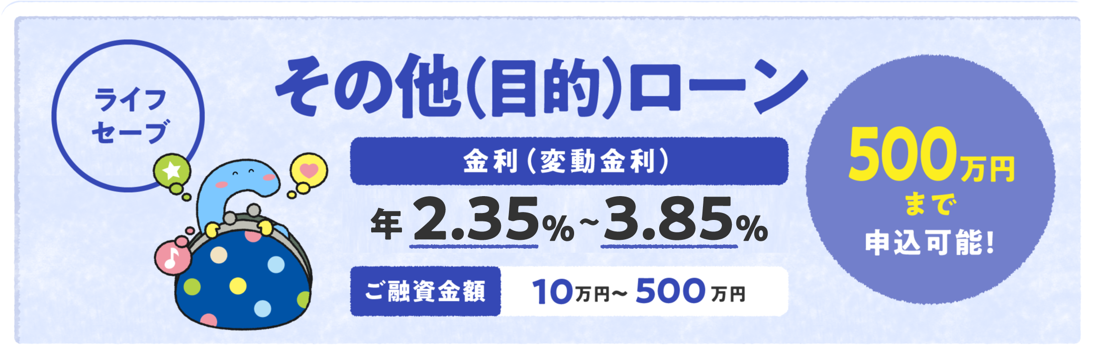 その他（目的）ローン「ライフセーブ」 金利（変動金利）年2.35%〜3.85% ご融資金額 10万円〜500万円 500万円まで申込可能！