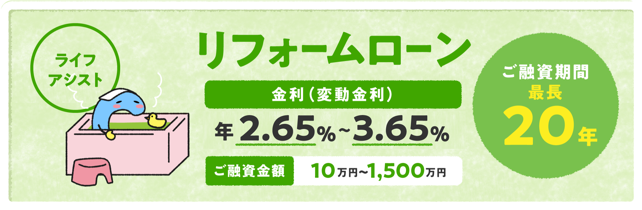 リフォームローン「ライフアシスト」 金利（変動金利）年2.65%〜3.65% ご融資金額10万円〜1,500万円 ご融資期間最長20年