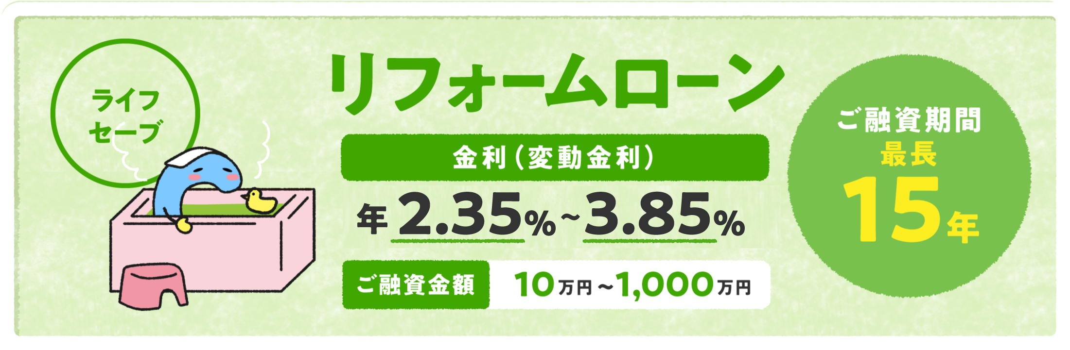 リフォームローン「ライフセーブ」 金利（変動金利）年2.35%〜3.85% ご融資金額10万円〜1,000万円 ご融資期間最長15年