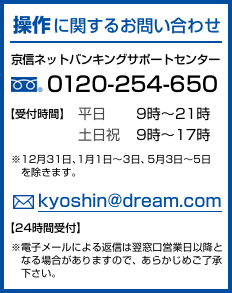操作に関するお問い合わせ 京信ネットバンキングサポートセンター 0120-254-650 受付時間 平日9時〜21時、土日祝9時〜17時 ※12月31日、1月1日〜3日、5月3日〜5日を除きます。kyoshin@dream.com 24時間受付 ※電子メールによる返信は翌窓口営業日以降となる場合がありますので、あらかじめご了承下さい。